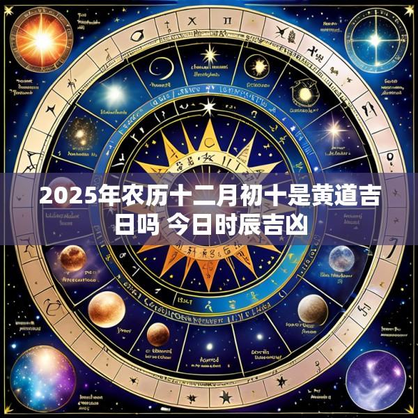 2025年农历十二月初十是黄道吉日吗 今日时辰吉凶