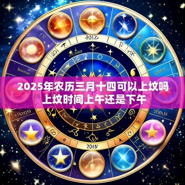 2025年农历三月十四可以上坟吗 上坟时间上午还是下午