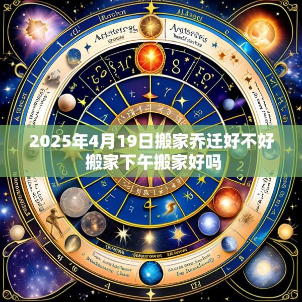 2025年4月19日搬家乔迁好不好 搬家下午搬家好吗