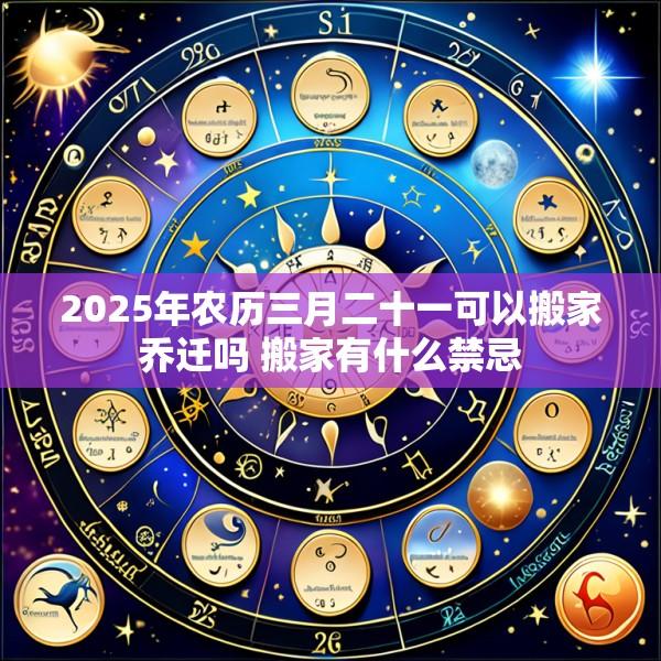 2025年农历三月二十一可以搬家乔迁吗 搬家有什么禁忌