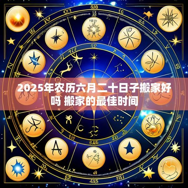 2025年农历六月二十日子搬家好吗 搬家的最佳时间