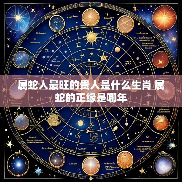 属蛇人最旺的贵人是什么生肖 属蛇的正缘是哪年