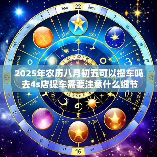 2025年农历八月初五可以提车吗 去4s店提车需要注意什么细节
