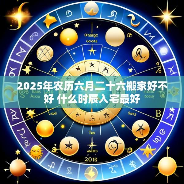 2025年农历六月二十六搬家好不好 什么时辰入宅最好