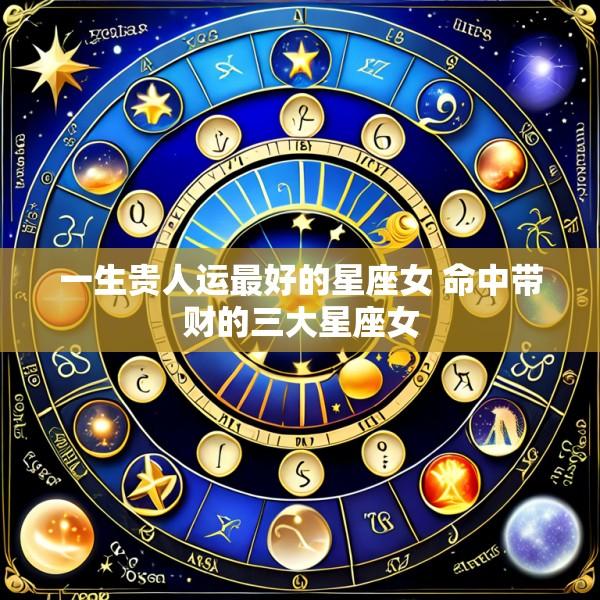一生贵人运最好的星座女 命中带财的三大星座女