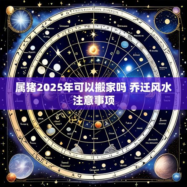 属猪2025年可以搬家吗 乔迁风水注意事项