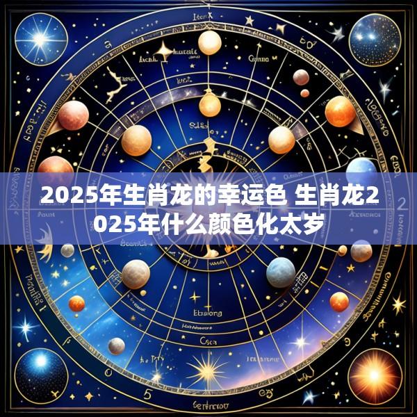 2025年生肖龙的幸运色 生肖龙2025年什么颜色化太岁