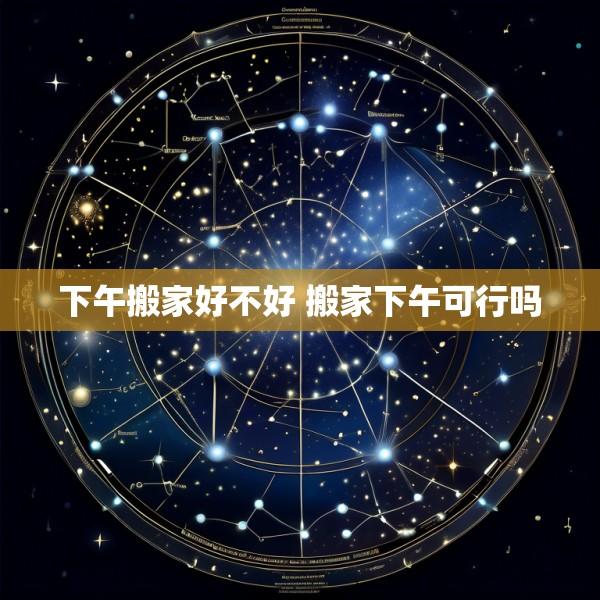 下午搬家好不好 搬家下午可行吗