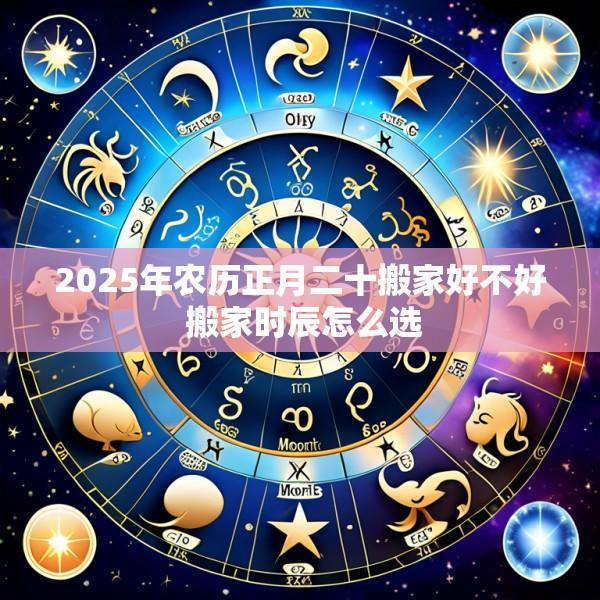 2025年农历正月二十搬家好不好 搬家时辰怎么选