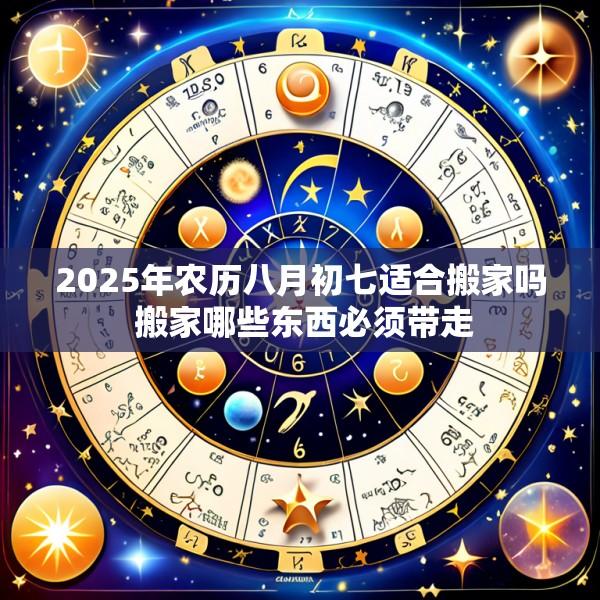 2025年农历八月初七适合搬家吗 搬家哪些东西必须带走