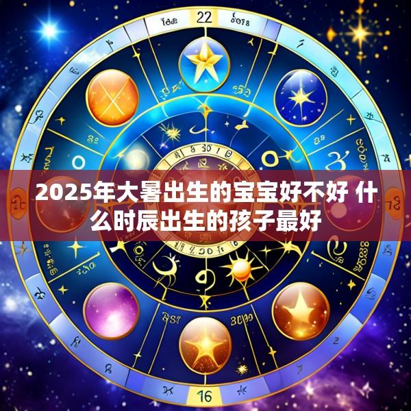 2025年大暑出生的宝宝好不好 什么时辰出生的孩子最好