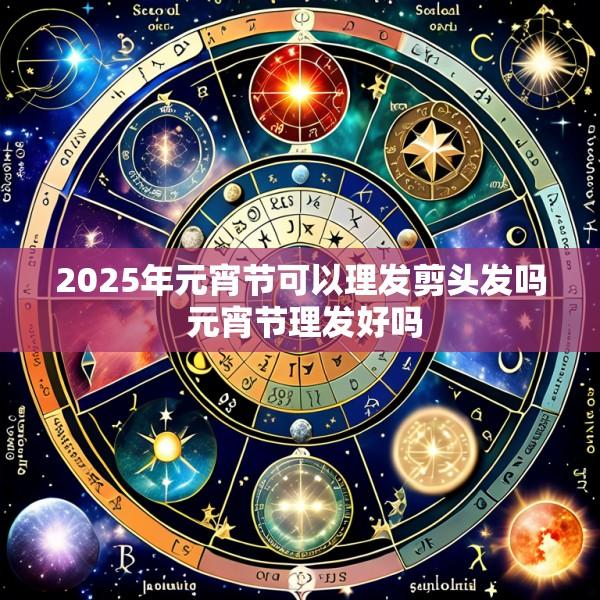 2025年元宵节可以理发剪头发吗 元宵节理发好吗