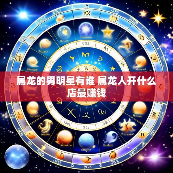 属龙的男明星有谁 属龙人开什么店最赚钱