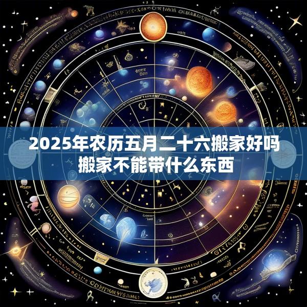 2025年农历五月二十六搬家好吗 搬家不能带什么东西