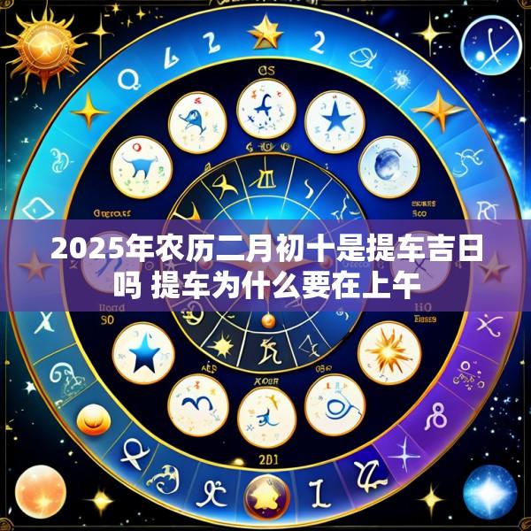 2025年农历二月初十是提车吉日吗 提车为什么要在上午