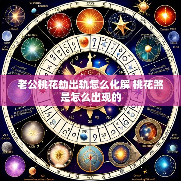 老公桃花劫出轨怎么化解 桃花煞是怎么出现的