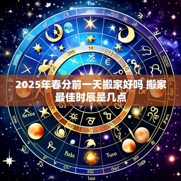 2025年春分前一天搬家好吗 搬家最佳时辰是几点