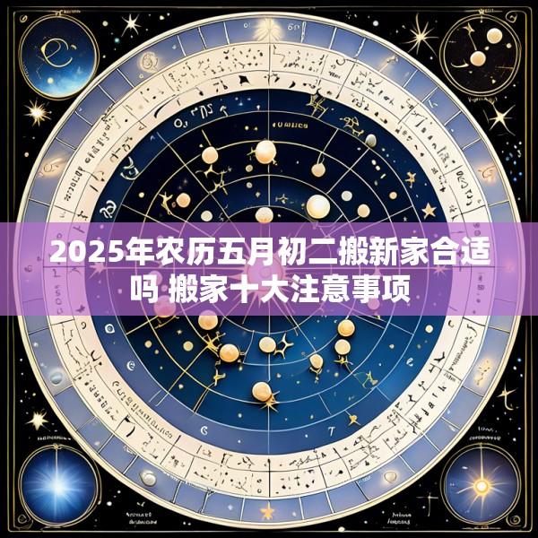 2025年农历五月初二搬新家合适吗 搬家十大注意事项