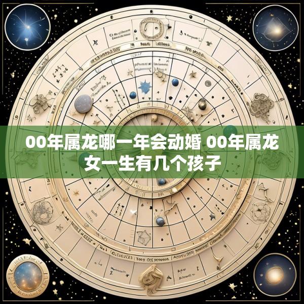 00年属龙哪一年会动婚 00年属龙女一生有几个孩子