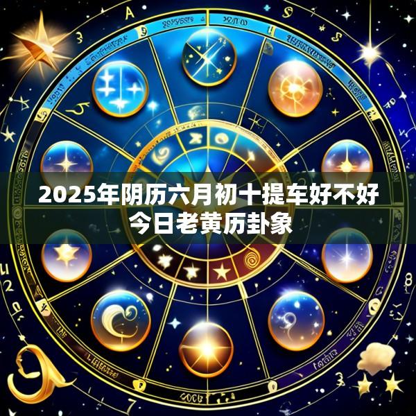 2025年阴历六月初十提车好不好 今日老黄历卦象