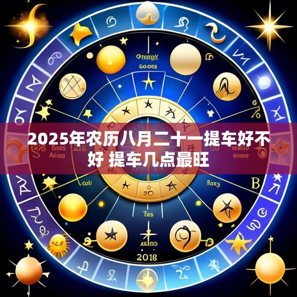 2025年农历八月二十一提车好不好 提车几点最旺