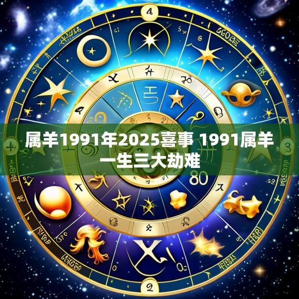 属羊1991年2025喜事 1991属羊一生三大劫难