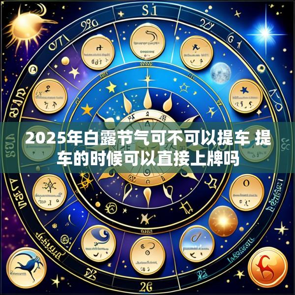 2025年白露节气可不可以提车 提车的时候可以直接上牌吗