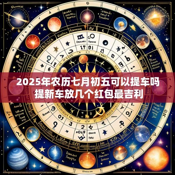 2025年农历七月初五可以提车吗 提新车放几个红包最吉利