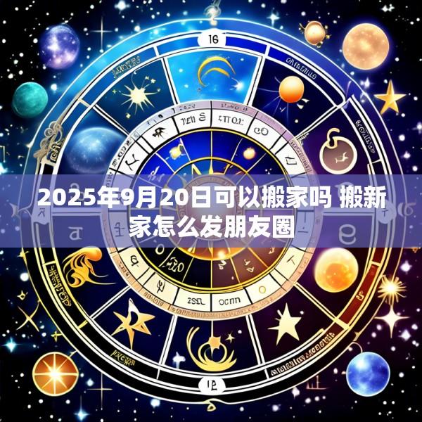 2025年9月20日可以搬家吗 搬新家怎么发朋友圈