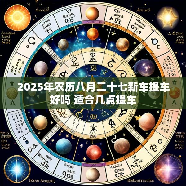 2025年农历八月二十七新车提车好吗 适合几点提车