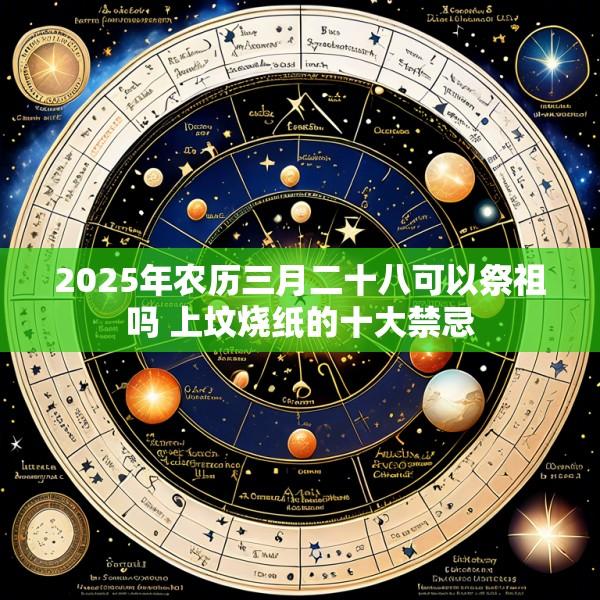 2025年农历三月二十八可以祭祖吗 上坟烧纸的十大禁忌