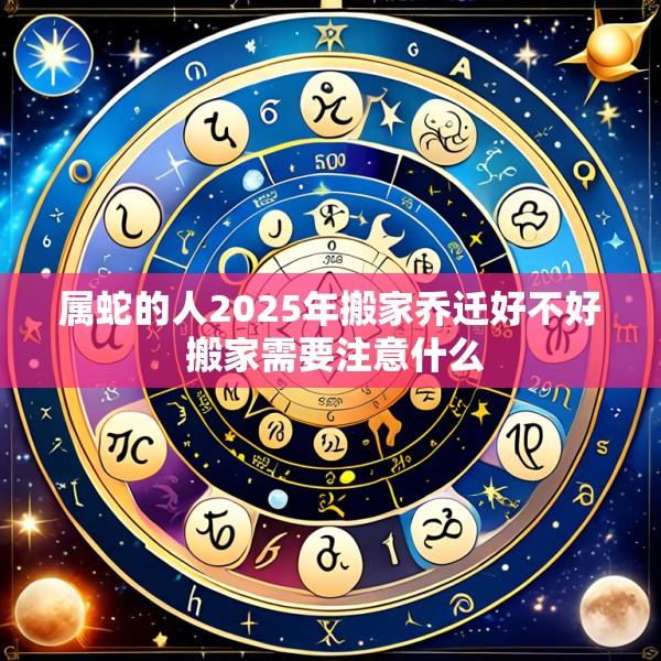 属蛇的人2025年搬家乔迁好不好 搬家需要注意什么