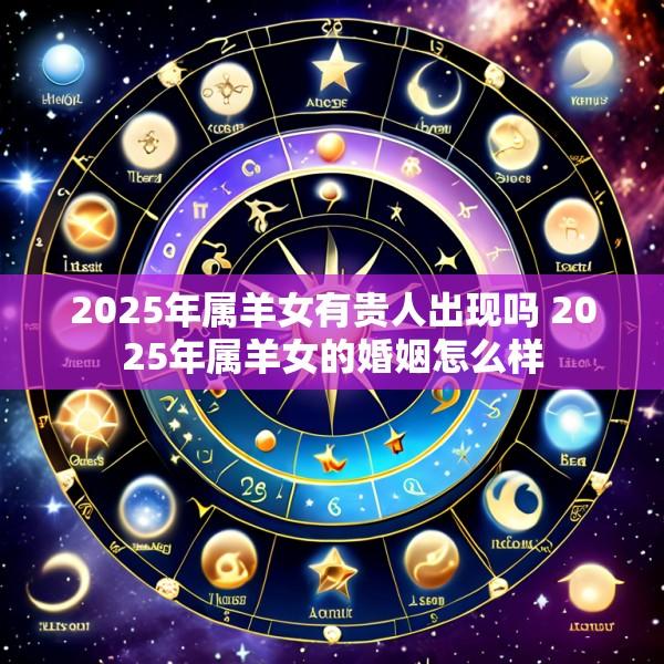 2025年属羊女有贵人出现吗 2025年属羊女的婚姻怎么样