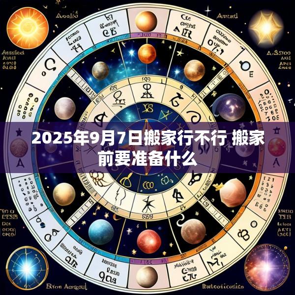 2025年9月7日搬家行不行 搬家前要准备什么