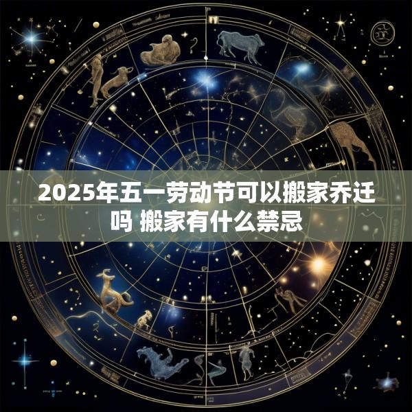 2025年五一劳动节可以搬家乔迁吗 搬家有什么禁忌