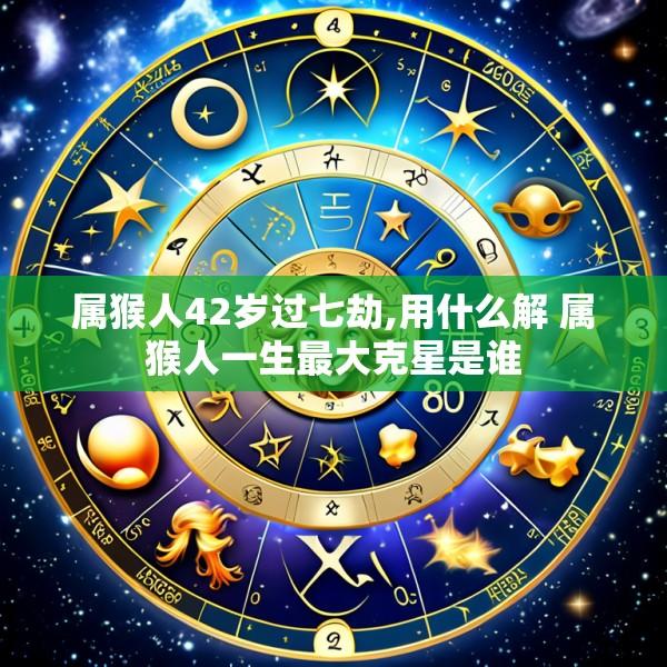 属猴人42岁过七劫,用什么解 属猴人一生最大克星是谁