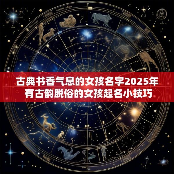 古典书香气息的女孩名字2025年 有古韵脱俗的女孩起名小技巧