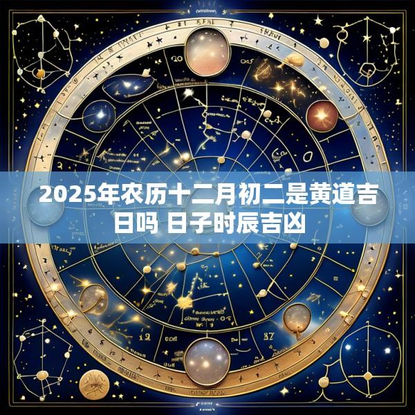 2025年农历十二月初二是黄道吉日吗 日子时辰吉凶