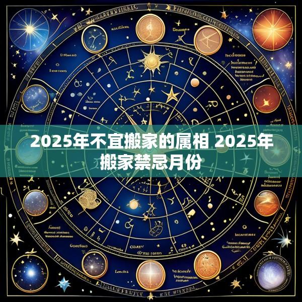 2025年不宜搬家的属相 2025年搬家禁忌月份