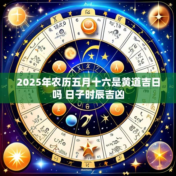 2025年农历五月十六是黄道吉日吗 日子时辰吉凶