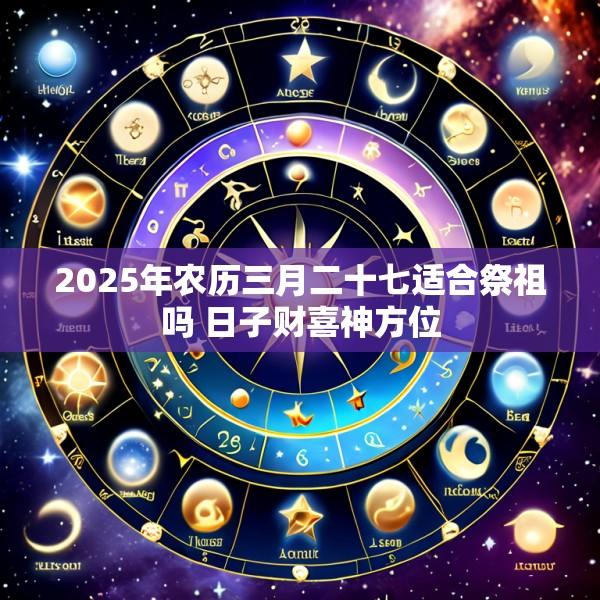 2025年农历三月二十七适合祭祖吗 日子财喜神方位