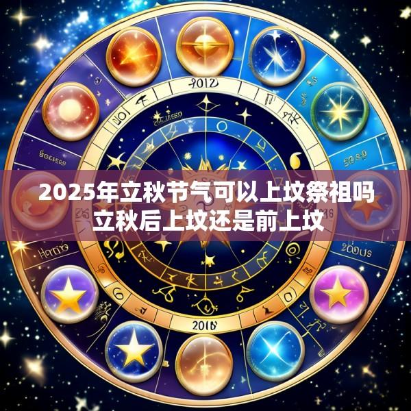 2025年立秋节气可以上坟祭祖吗 立秋后上坟还是前上坟