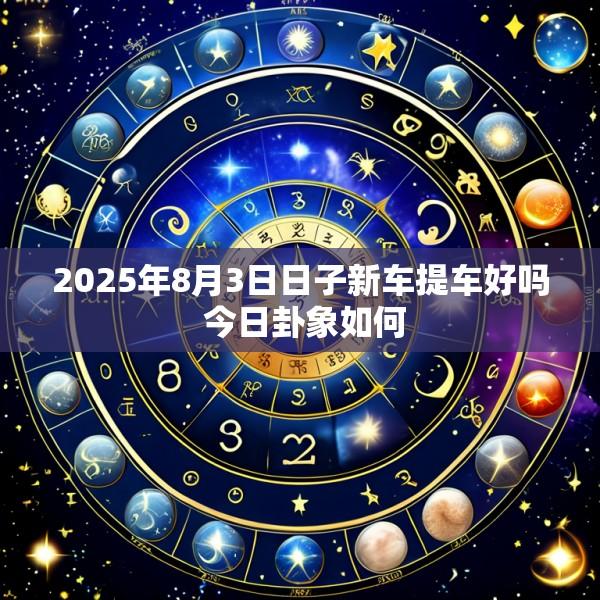 2025年8月3日日子新车提车好吗 今日卦象如何