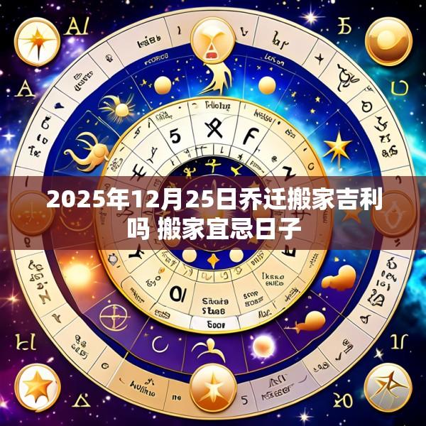 2025年12月25日乔迁搬家吉利吗 搬家宜忌日子