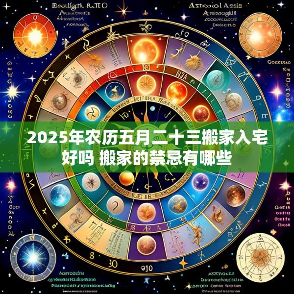 2025年农历五月二十三搬家入宅好吗 搬家的禁忌有哪些