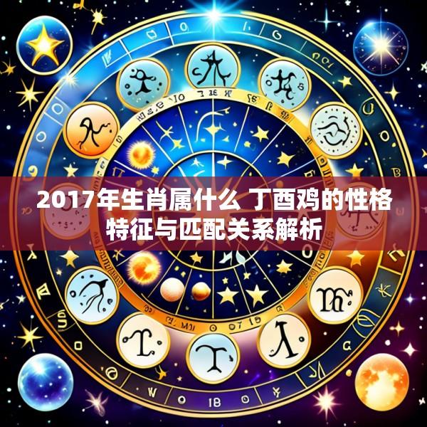 2017年生肖属什么 丁酉鸡的性格特征与匹配关系解析