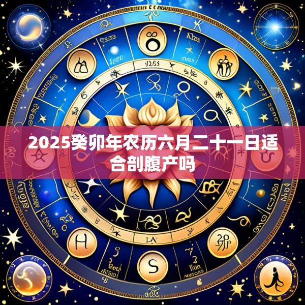 2025癸卯年农历六月二十一日适合剖腹产吗
