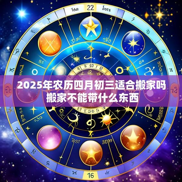 2025年农历四月初三适合搬家吗 搬家不能带什么东西