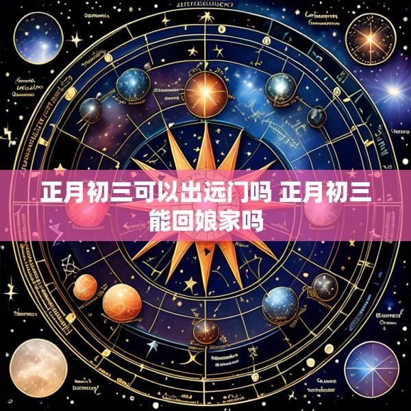 正月初三可以出远门吗 正月初三能回娘家吗