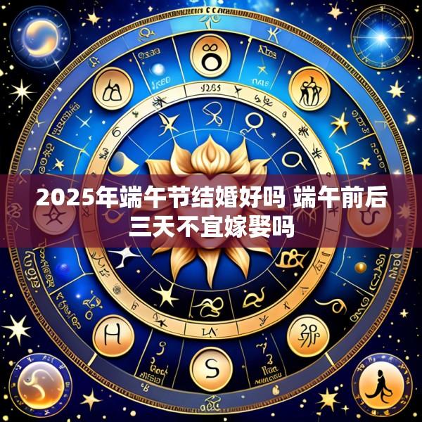 2025年端午节结婚好吗 端午前后三天不宜嫁娶吗